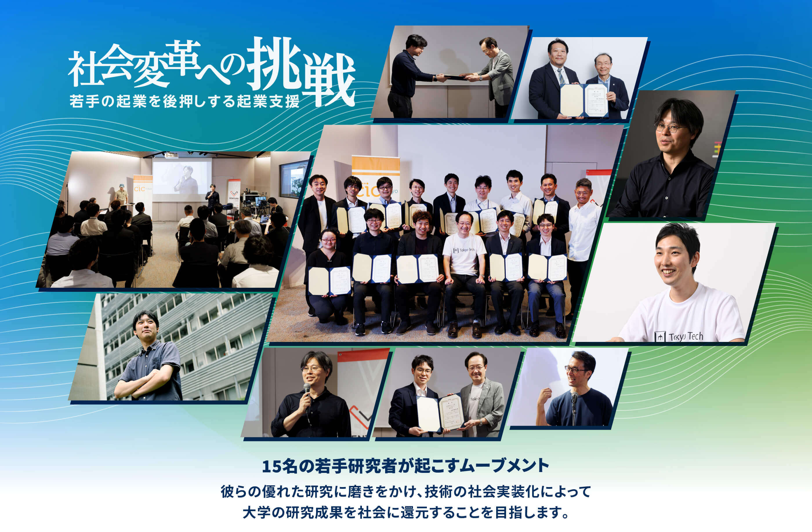 社会変革への挑戦 15名の若手研究者が起こすムーブメント 彼らの優れた研究に磨きをかけ、技術の社会実装化によって 大学の研究成果を社会に還元することを目指します。