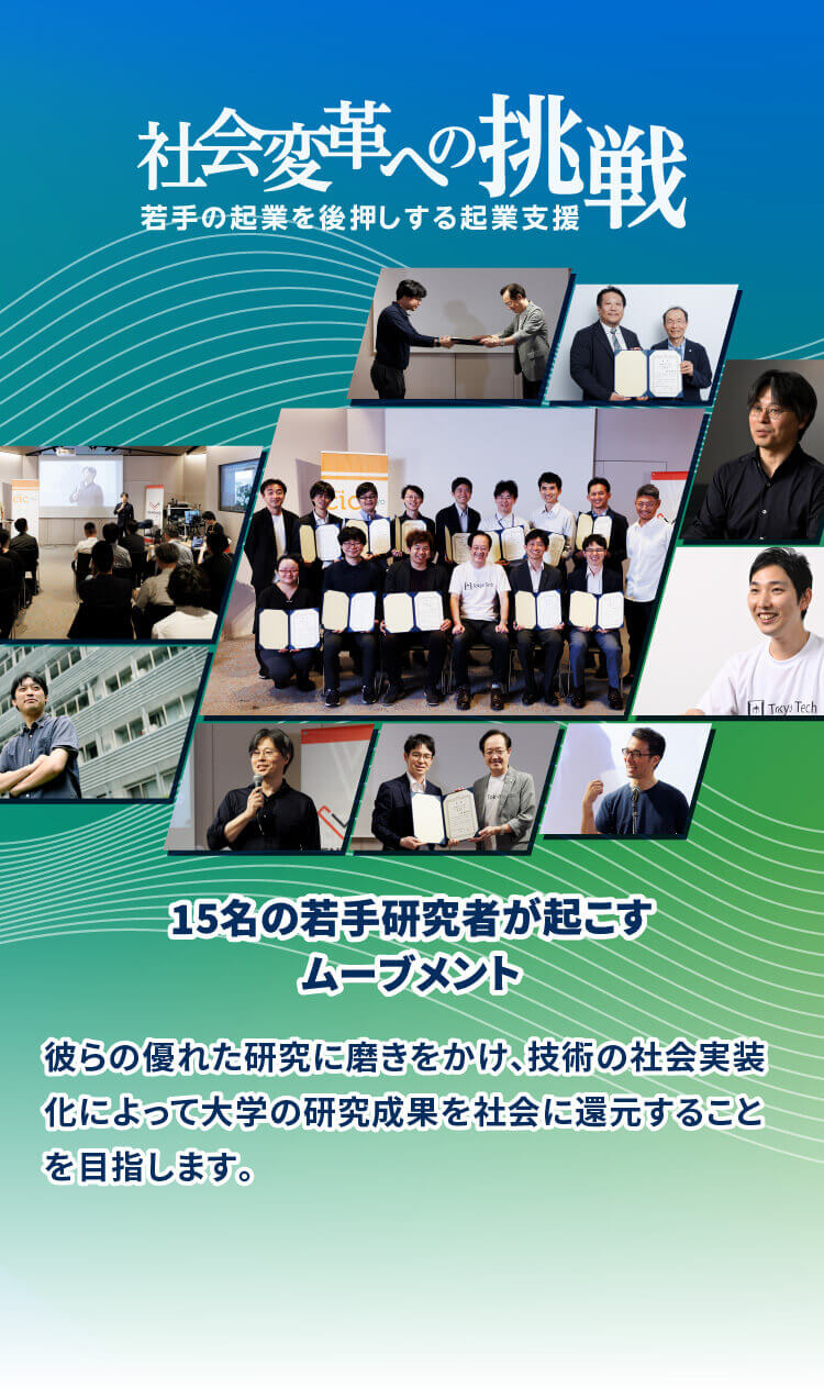 社会変革への挑戦 15名の若手研究者が起こすムーブメント 彼らの優れた研究に磨きをかけ、技術の社会実装化によって 大学の研究成果を社会に還元することを目指します。