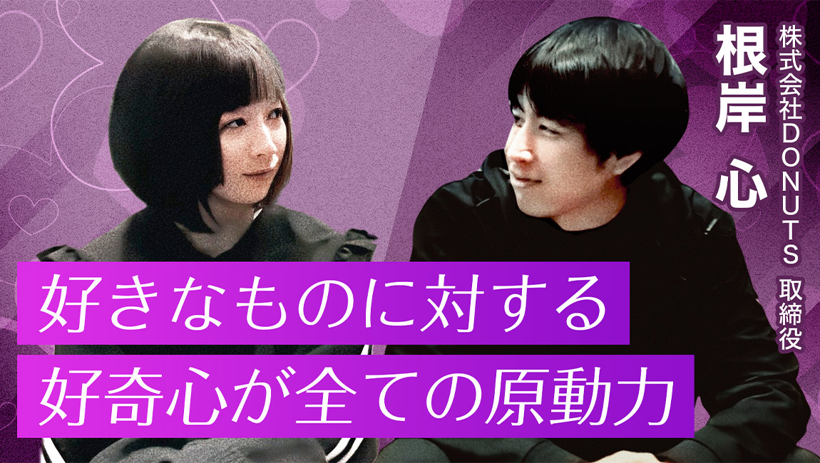 好きなものに対する好奇心が全ての原動力 - 第1回 株式会社DONUTS取締役 根岸心氏（後編）